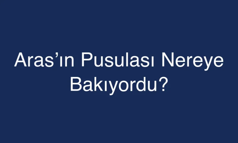 Aras’ın Pusulası Nereye Bakıyordu?